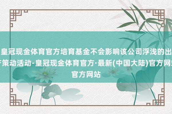 皇冠现金体育官方培育基金不会影响该公司浮浅的出产策动活动-皇冠现金体育官方·最新(中国大陆)官方网站