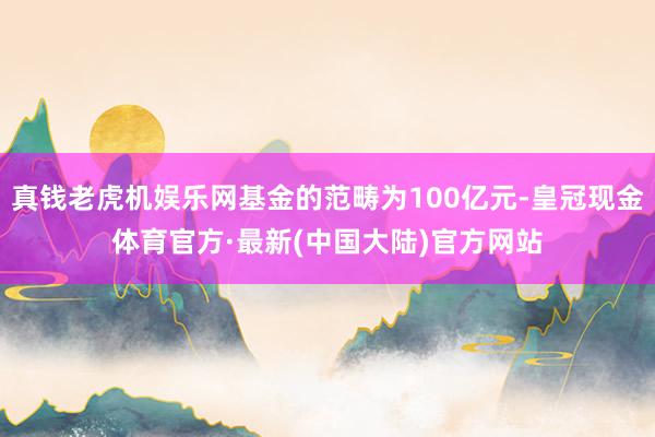 真钱老虎机娱乐网基金的范畴为100亿元-皇冠现金体育官方·最新(中国大陆)官方网站